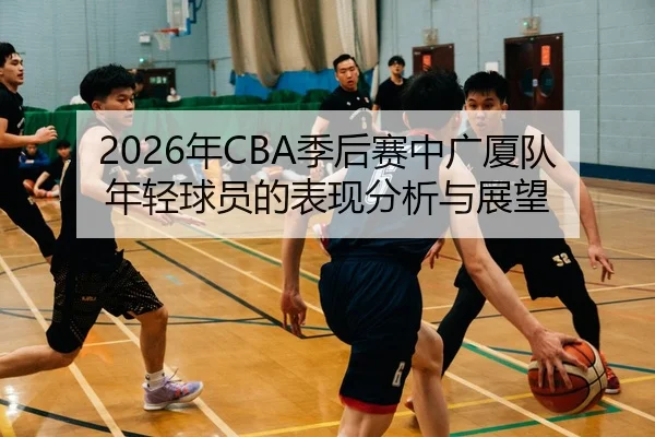 2026年CBA季后赛中广厦队年轻球员的表现分析与展望