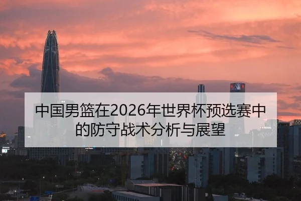 中国男篮在2026年世界杯预选赛中的防守战术分析与展望