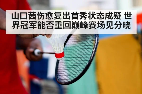 山口茜伤愈复出首秀状态成疑 世界冠军能否重回巅峰赛场见分晓